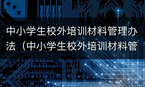 中小学生校外培训材料管理办法（中小学生校外培训材料管理办法的通知）