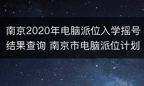南京2020年电脑派位入学摇号结果查询 南京市电脑派位计划