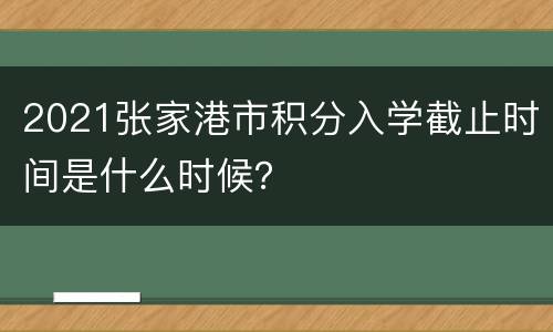2021张家港市积分入学截止时间是什么时候？