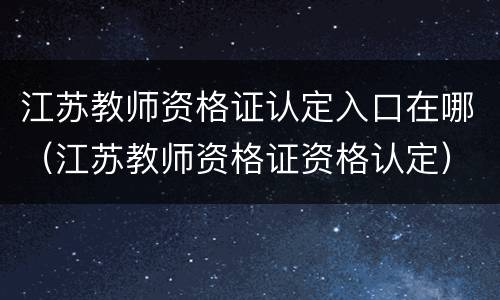 江苏教师资格证认定入口在哪（江苏教师资格证资格认定）