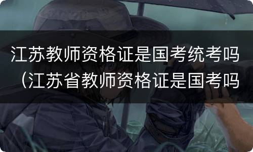 江苏教师资格证是国考统考吗（江苏省教师资格证是国考吗）