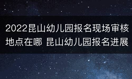 2022昆山幼儿园报名现场审核地点在哪 昆山幼儿园报名进展学校审核