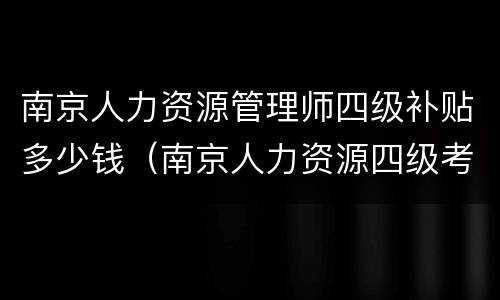 南京人力资源管理师四级补贴多少钱（南京人力资源四级考试时间2021）