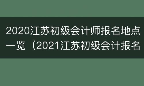 2020江苏初级会计师报名地点一览（2021江苏初级会计报名流程）