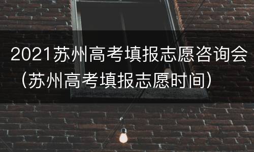 2021苏州高考填报志愿咨询会（苏州高考填报志愿时间）
