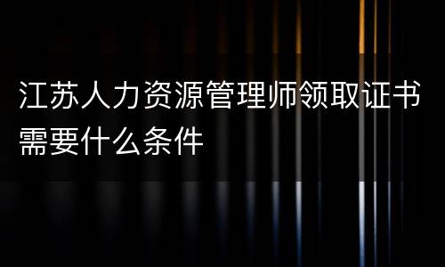 江苏人力资源管理师领取证书需要什么条件