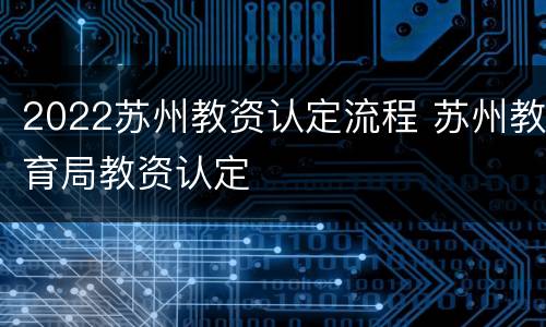 2022苏州教资认定流程 苏州教育局教资认定