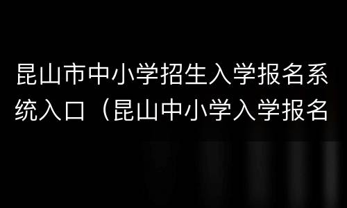 昆山市中小学招生入学报名系统入口（昆山中小学入学报名系统官网）