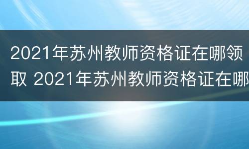 2021年苏州教师资格证在哪领取 2021年苏州教师资格证在哪领取的