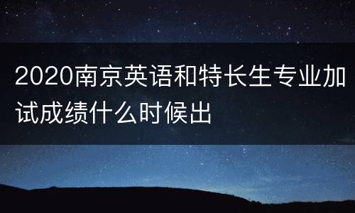 2020南京英语和特长生专业加试成绩什么时候出