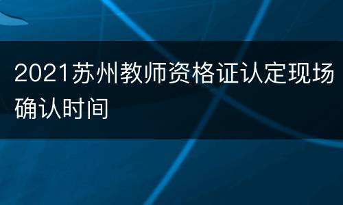 2021苏州教师资格证认定现场确认时间