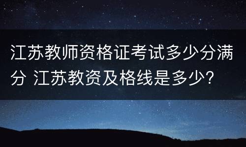 江苏教师资格证考试多少分满分 江苏教资及格线是多少?
