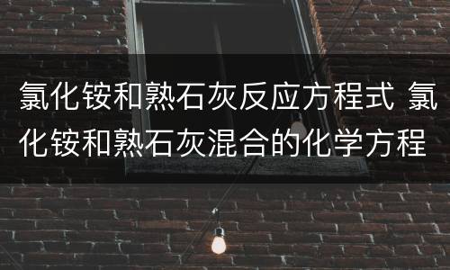 氯化铵和熟石灰反应方程式 氯化铵和熟石灰混合的化学方程式