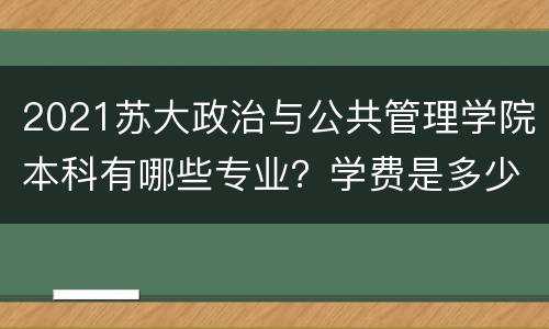 2021苏大政治与公共管理学院本科有哪些专业？学费是多少？
