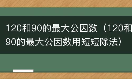 120和90的最大公因数（120和90的最大公因数用短短除法）
