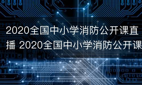 2020全国中小学消防公开课直播 2020全国中小学消防公开课直播入口
