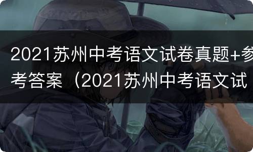 2021苏州中考语文试卷真题+参考答案（2021苏州中考语文试卷真题 参考答案及解析）