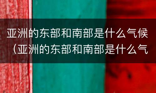 亚洲的东部和南部是什么气候（亚洲的东部和南部是什么气候类型）