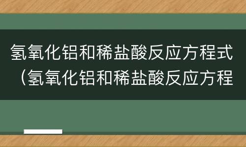 氢氧化铝和稀盐酸反应方程式（氢氧化铝和稀盐酸反应方程式化学方程式）