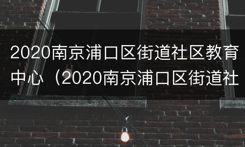2020南京浦口区街道社区教育中心（2020南京浦口区街道社区教育中心招聘公告）