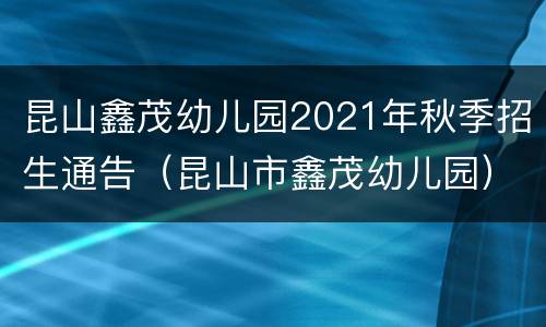昆山鑫茂幼儿园2021年秋季招生通告（昆山市鑫茂幼儿园）