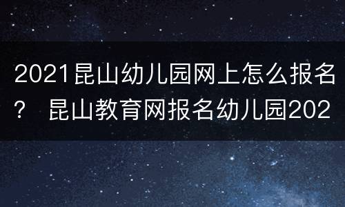 2021昆山幼儿园网上怎么报名？ 昆山教育网报名幼儿园2021