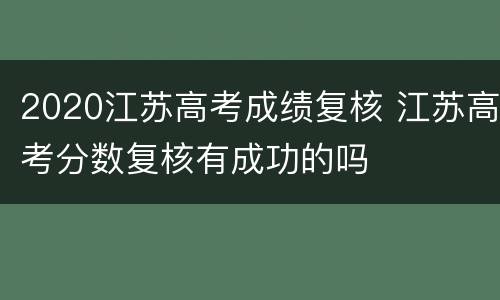 2020江苏高考成绩复核 江苏高考分数复核有成功的吗