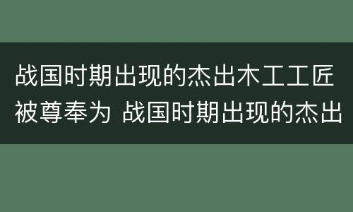 战国时期出现的杰出木工工匠被尊奉为 战国时期出现的杰出木匠是谁