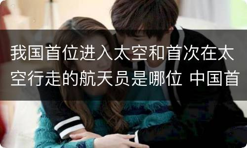 我国首位进入太空和首次在太空行走的航天员是哪位 中国首次太空行走的是谁