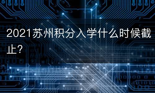2021苏州积分入学什么时候截止?