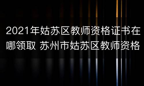 2021年姑苏区教师资格证书在哪领取 苏州市姑苏区教师资格证认定