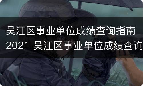 吴江区事业单位成绩查询指南2021 吴江区事业单位成绩查询指南2021年