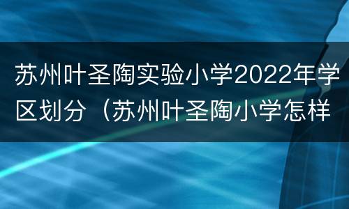 苏州叶圣陶实验小学2022年学区划分（苏州叶圣陶小学怎样）