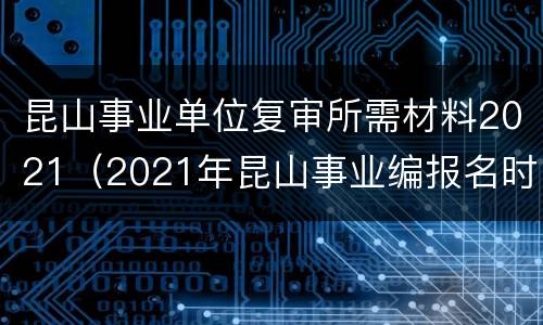 昆山事业单位复审所需材料2021（2021年昆山事业编报名时间）