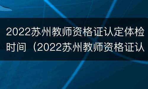 2022苏州教师资格证认定体检时间（2022苏州教师资格证认定体检时间表）