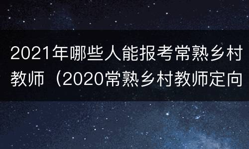 2021年哪些人能报考常熟乡村教师（2020常熟乡村教师定向）