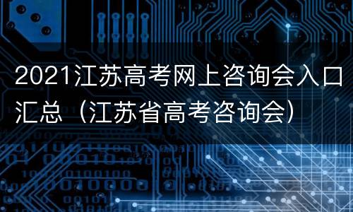 2021江苏高考网上咨询会入口汇总（江苏省高考咨询会）