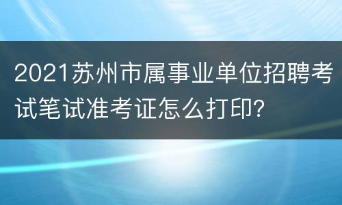 2021苏州市属事业单位招聘考试笔试准考证怎么打印？