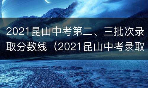 2021昆山中考第二、三批次录取分数线（2021昆山中考录取分数线及分数段公布）