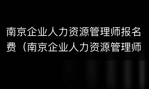 南京企业人力资源管理师报名费（南京企业人力资源管理师报名费多少）