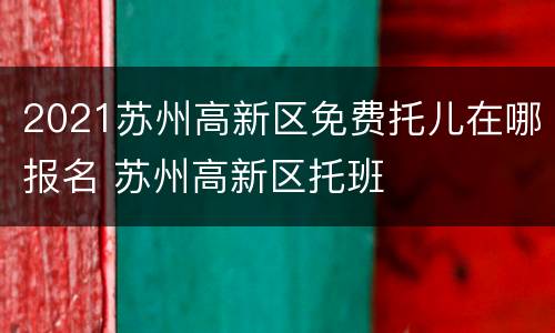 2021苏州高新区免费托儿在哪报名 苏州高新区托班