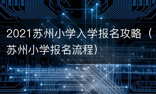 2021苏州小学入学报名攻略（苏州小学报名流程）