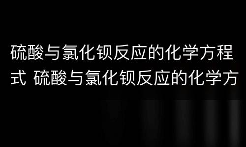 硫酸与氯化钡反应的化学方程式 硫酸与氯化钡反应的化学方程式是什么