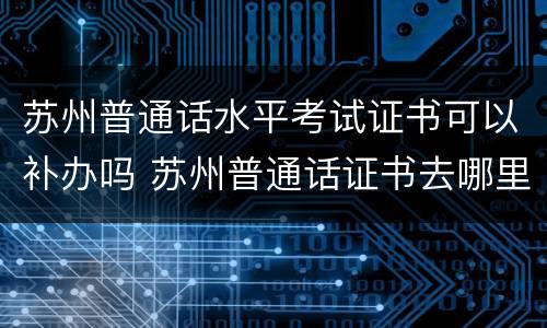 苏州普通话水平考试证书可以补办吗 苏州普通话证书去哪里领取