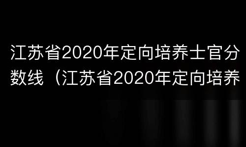 江苏省2020年定向培养士官分数线（江苏省2020年定向培养士官分数线是多少分）