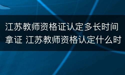 江苏教师资格证认定多长时间拿证 江苏教师资格认定什么时候