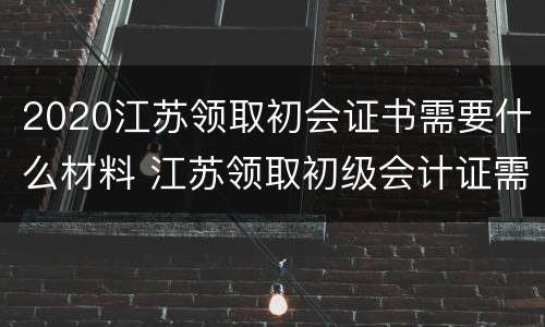 2020江苏领取初会证书需要什么材料 江苏领取初级会计证需要什么资料