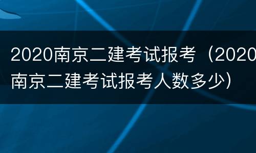 2020南京二建考试报考（2020南京二建考试报考人数多少）