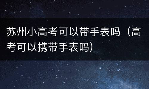 苏州小高考可以带手表吗（高考可以携带手表吗）