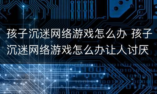 孩子沉迷网络游戏怎么办 孩子沉迷网络游戏怎么办让人讨厌